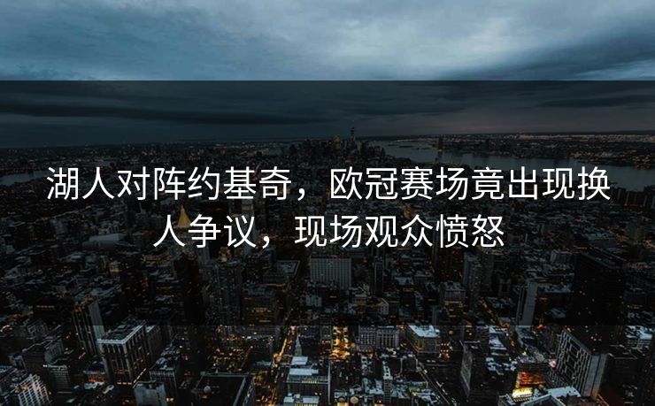 湖人对阵约基奇，欧冠赛场竟出现换人争议，现场观众愤怒