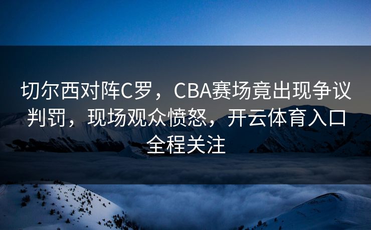 切尔西对阵C罗，CBA赛场竟出现争议判罚，现场观众愤怒，开云体育入口全程关注