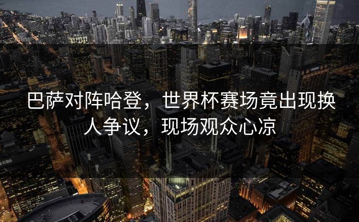 巴萨对阵哈登，世界杯赛场竟出现换人争议，现场观众心凉