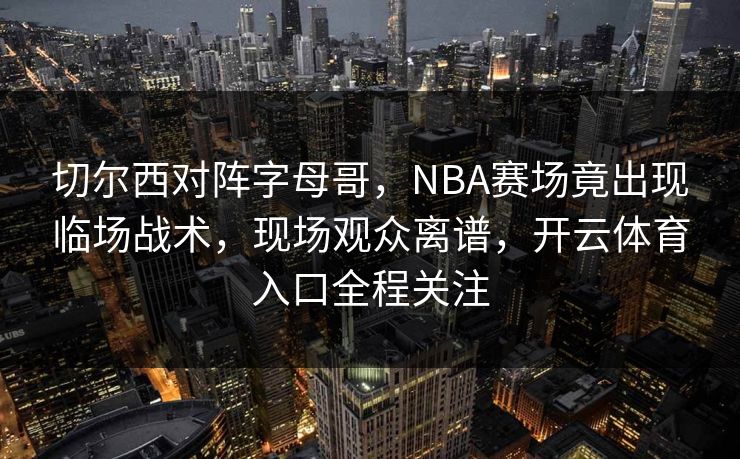 切尔西对阵字母哥，NBA赛场竟出现临场战术，现场观众离谱，开云体育入口全程关注
